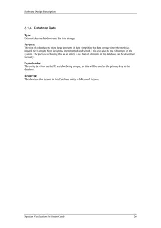 Software Design Description




3.1.4 Database Data

Type:
External Access database used for data storage.

Purpose:
The use of a database to store large amounts of data simplifies the data storage since the methods
needed have already been designed, implemented and tested. This also adds to the robustness of the
system. The purpose of having this as an entity is so that all elements in the database can be described
formally.

Dependencies:
The entity is reliant on the ID variable being unique, as this will be used as the primary key to the
database.

Resources:
The database that is used in this Database entity is Microsoft Access.




Speaker Verification for Smart Cards                                                                    26
 
