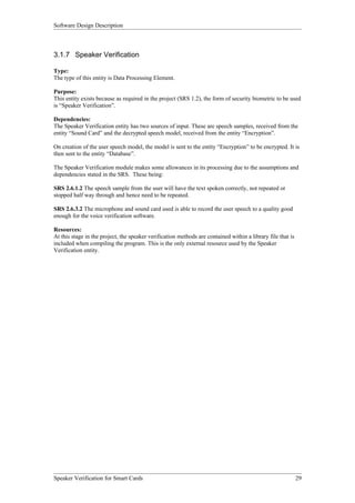 Software Design Description



3.1.7 Speaker Verification

Type:
The type of this entity is Data Processing Element.

Purpose:
This entity exists because as required in the project (SRS 1.2), the form of security biometric to be used
is “Speaker Verification”.

Dependencies:
The Speaker Verification entity has two sources of input. These are speech samples, received from the
entity “Sound Card” and the decrypted speech model, received from the entity “Encryption”.

On creation of the user speech model, the model is sent to the entity “Encryption” to be encrypted. It is
then sent to the entity “Database”.

The Speaker Verification module makes some allowances in its processing due to the assumptions and
dependencies stated in the SRS. These being:

SRS 2.6.1.2 The speech sample from the user will have the text spoken correctly, not repeated or
stopped half way through and hence need to be repeated.

SRS 2.6.3.2 The microphone and sound card used is able to record the user speech to a quality good
enough for the voice verification software.

Resources:
At this stage in the project, the speaker verification methods are contained within a library file that is
included when compiling the program. This is the only external resource used by the Speaker
Verification entity.




Speaker Verification for Smart Cards                                                                         29
 