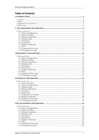 Software Design Description


Table of Contents
1 INTRODUCTION.................................................................................................................................6
   1.1 PURPOSE.............................................................................................................................................6
   1.2 SCOPE.................................................................................................................................................6
   1.3 DEFINITIONS AND ACRONYMS.................................................................................................................7
   1.4 REFERENCES........................................................................................................................................8
2 DECOMPOSITION DESCRIPTION...............................................................................................9
   2.1 SYSTEM ENTITIES...............................................................................................................................12
      2.1.1 Smart Card Operations...........................................................................................................12
      2.1.2 Smart Card Data.....................................................................................................................13
      2.1.3 Database Operations..............................................................................................................14
      2.1.4 Database Data........................................................................................................................15
      2.1.5 Encryption...............................................................................................................................16
      2.1.6 Sound Card.............................................................................................................................17
      2.1.7 Speaker Verification...............................................................................................................18
      2.1.8 GUI.........................................................................................................................................19
      2.1.9 Verification Processing..........................................................................................................20
      2.1.10 Training Processing..............................................................................................................21
3 DEPENDENCY DESCRIPTION......................................................................................................22
   3.1 SYSTEM ENTITIES...............................................................................................................................23
      3.1.1 Smart Card Operations...........................................................................................................23
      3.1.2 Smart Card Data.....................................................................................................................24
      3.1.3 Database Operations..............................................................................................................25
      3.1.4 Database Data........................................................................................................................26
      3.1.5 Encryption...............................................................................................................................27
      3.1.6 Sound Card.............................................................................................................................28
      3.1.7 Speaker Verification...............................................................................................................29
      3.1.8 GUI.........................................................................................................................................30
      3.1.9 Verification Processing..........................................................................................................31
      3.1.10 Training Processing .............................................................................................................32
4 INTERFACE DESCRIPTION..........................................................................................................33
   4.1 SYSTEM ENTITIES ..............................................................................................................................36
      4.1.1 Smart Card Data.....................................................................................................................36
      4.1.2 Smart Card Operations...........................................................................................................36
      4.1.3 Database Data........................................................................................................................38
      4.1.4 Database Operations..............................................................................................................38
      4.1.5 Encryption...............................................................................................................................41
      4.1.6 Sound card..............................................................................................................................42
      4.1.7 Graphical User Interface........................................................................................................43
      4.1.8 Speaker Verification...............................................................................................................46
      4.1.9 Verification Processing .......................................................................................................47
      4.1.10 Training Processing..............................................................................................................48
5 DETAILED DESIGN DESCRIPTION.............................................................................................49
   5.1 SYSTEM ENTITIES...............................................................................................................................49
      5.1.1 Smart Card Operations...........................................................................................................49
      5.1.2 Smart Card Data.....................................................................................................................51
      5.1.3 Database Operations..............................................................................................................52
      5.1.4 Database Data........................................................................................................................55
      5.1.5 Encryption...............................................................................................................................56
      5.1.6 Sound Card.............................................................................................................................58
      5.1.7 Speaker Verification...............................................................................................................59
      5.1.8 GUI.........................................................................................................................................60
      5.1.9 Verification Processing..........................................................................................................62
      5.1.10 Training Processing .............................................................................................................64



Speaker Verification for Smart Cards                                                                                                                        3
 