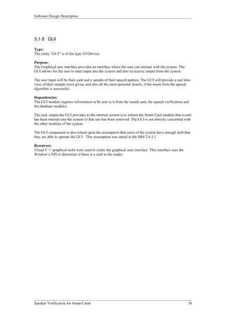 Software Design Description




3.1.8 GUI

Type:
The entity “GUI” is of the type I/O Device.

Purpose:
The Graphical user interface provides an interface where the user can interact with the system. The
GUI allows for the user to enter input into the system and also to receive output from the system.

The user input will be their card and a sample of their speech pattern. The GUI will provide a real time
view of their sample wave given, and also all the users personal details, if the result from the speech
algorithm is successful.

Dependencies:
The GUI module requires information to be sent to it from the sound card, the speech verification and
the database modules.

The only output the GUI provides to the internal system is to inform the Smart Card module that a card
has been entered into the system or that one has been removed. The GUI is not directly concerned with
the other modules of the system.

The GUI component is also reliant upon the assumption that users of the system have enough skill that
they are able to operate the GUI. This assumption was stated in the SRS 2.6.3.1.

Resources:
Visual C++ graphical tools were used to create the graphical user interface. This interface uses the
Window’s API to determine if there is a card in the reader.




Speaker Verification for Smart Cards                                                                   30
 