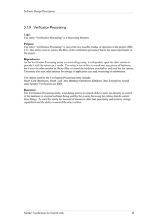Software Design Description




3.1.9 Verification Processing

Type:
The entity “Verification Processing” is a Processing Element.

Purpose:
The entity “Verification Processing” is one of the two possible modes of operation in the project (SRS
2.2). This entity exists to control the flow of the verification procedure that is the main requirement of
the project.

Dependencies:
As the Verification Processing entity is a controlling entity, it is dependent upon the other entities to
provide it with the resources it needs. The entity is not in direct control over any pieces of hardware,
but it uses the other entities as library files to control the hardware attached to, and used but the system.
This entity also uses other entities for storage of application data and processing of information.

The entities used by the Verification Processing entity include:
Smart Card Operations, Smart Card Data, Database Operations, Database Data, Encryption, Sound
card, Speaker Verification and GUI.

Resources:
The Verification Processing entity, when being used is in control of the system, not directly in control
of the hardware or external software being used by the system, but using the entities that do control
these things. As such this entity has no need of resources other than processing and memory storage
capabilities and the ability to control the other entities.




Speaker Verification for Smart Cards                                                                      31
 