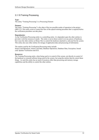 Software Design Description



3.1.10 Training Processing

Type:
The entity “Training Processing” is a Processing Element

Purpose:
The entity “Training Processing” is the other of the two possible modes of operation in the project
(SRS 2.2). This entity exists to control the flow of the speech training procedure that is required before
the verification procedure can take place.

Dependencies:
As the Verification Processing entity is a controlling entity, it is dependent upon the other entities to
provide it with the resources it needs. The entity is not in direct control over any pieces of hardware,
but it uses the other entities as library files to control the hardware attached to, and used but the system.
This entity also uses other entities for storage of application data and processing of information.

The entities used by the Verification Processing entity include:
Smart Card Operations, Smart Card Data, Database Operations, Database Data, Encryption, Sound
card, Speaker Verification and GUI.

Resources:
The Training Processing entity, when being used is in control of the system, not directly in control of
the hardware or external software being used by the system, but using the entities that do control these
things. As such this entity has no need of resources other than processing and memory storage
capabilities and the ability to control the other entities.




Speaker Verification for Smart Cards                                                                      32
 