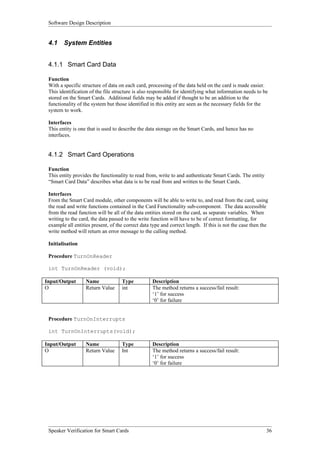 Software Design Description


 4.1    System Entities


 4.1.1 Smart Card Data

 Function
 With a specific structure of data on each card, processing of the data held on the card is made easier.
 This identification of the file structure is also responsible for identifying what information needs to be
 stored on the Smart Cards. Additional fields may be added if thought to be an addition to the
 functionality of the system but those identified in this entity are seen as the necessary fields for the
 system to work.

 Interfaces
 This entity is one that is used to describe the data storage on the Smart Cards, and hence has no
 interfaces.


 4.1.2 Smart Card Operations

 Function
 This entity provides the functionality to read from, write to and authenticate Smart Cards. The entity
 “Smart Card Data” describes what data is to be read from and written to the Smart Cards.

 Interfaces
 From the Smart Card module, other components will be able to write to, and read from the card, using
 the read and write functions contained in the Card Functionality sub-component. The data accessible
 from the read function will be all of the data entities stored on the card, as separate variables. When
 writing to the card, the data passed to the write function will have to be of correct formatting, for
 example all entities present, of the correct data type and correct length. If this is not the case then the
 write method will return an error message to the calling method.

 Initialisation

 Procedure TurnOnReader

 int TurnOnReader (void);

Input/Output       Name             Type           Description
O                  Return Value     int            The method returns a success/fail result:
                                                   ‘1’ for success
                                                   ‘0’ for failure


 Procedure TurnOnInterrupts

 int TurnOnInterrupts(void);

Input/Output       Name             Type           Description
O                  Return Value     Int            The method returns a success/fail result:
                                                   ‘1’ for success
                                                   ‘0’ for failure




 Speaker Verification for Smart Cards                                                                      36
 