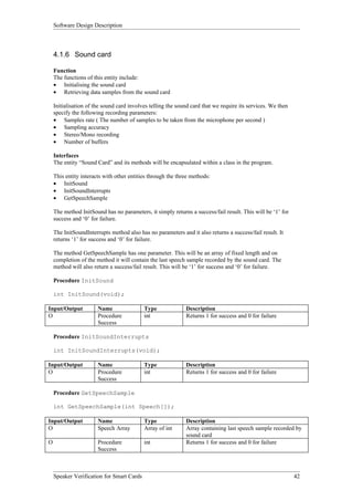 Software Design Description



    4.1.6 Sound card

    Function
    The functions of this entity include:
    • Initialising the sound card
    • Retrieving data samples from the sound card

    Initialisation of the sound card involves telling the sound card that we require its services. We then
    specify the following recording parameters:
    • Samples rate ( The number of samples to be taken from the microphone per second )
    • Sampling accuracy
    • Stereo/Mono recording
    • Number of buffers

    Interfaces
    The entity “Sound Card” and its methods will be encapsulated within a class in the program.

    This entity interacts with other entities through the three methods:
    • InitSound
    • InitSoundInterrupts
    • GetSpeechSample

    The method InitSound has no parameters, it simply returns a success/fail result. This will be ‘1’ for
    success and ‘0’ for failure.

    The InitSoundInterrupts method also has no parameters and it also returns a success/fail result. It
    returns ‘1’ for success and ‘0’ for failure.

    The method GetSpeechSample has one parameter. This will be an array of fixed length and on
    completion of the method it will contain the last speech sample recorded by the sound card. The
    method will also return a success/fail result. This will be ‘1’ for success and ‘0’ for failure.

    Procedure InitSound

    int InitSound(void);

Input/Output           Name                Type              Description
O                      Procedure           int               Returns 1 for success and 0 for failure
                       Success

    Procedure InitSoundInterrupts

    int InitSoundInterrupts(void);

Input/Output           Name                Type              Description
O                      Procedure           int               Returns 1 for success and 0 for failure
                       Success

    Procedure GetSpeechSample

    int GetSpeechSample(int Speech[]);

Input/Output           Name                Type              Description
O                      Speech Array        Array of int      Array containing last speech sample recorded by
                                                             sound card
O                      Procedure           int               Returns 1 for success and 0 for failure
                       Success



    Speaker Verification for Smart Cards                                                                     42
 