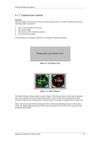 Software Design Description



4.1.7 Graphical User Interface

Function
The GUI displays the interaction between the user and the system. It is able to display the following
information that is passed to it:

•   That a card is present in the system
•   The speech sample
•   The outcome of the verification process.
•   The users personal details

The following are screenshots of the GUI in its different modes of operation.




                                     Figure 14 - Greeting to User




                                       Figure 15 - Mode Selection

The Mode Selection dialog window as seen in Figure 15 lets the user choose which type of operation
they want to perform once the card has been inserted. There will be some circumstances that the
system will take the user automatically to training mode, for example a corrupted card or empty card.

These next screens are preliminary designs for the verification and training screens for the system.
These may change depending upon the fields that are deemed to be necessary to the system and the
possible features added.




Speaker Verification for Smart Cards                                                                    43
 