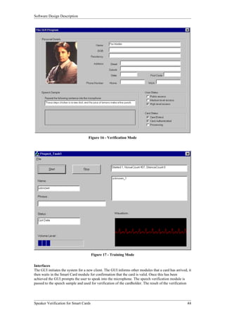 Software Design Description




                                    Figure 16 - Verification Mode




                                       Figure 17 - Training Mode

Interfaces
The GUI initiates the system for a new client. The GUI informs other modules that a card has arrived, it
then waits in the Smart Card module for confirmation that the card is valid. Once this has been
achieved the GUI prompts the user to speak into the microphone. The speech verification module is
passed to the speech sample and used for verification of the cardholder. The result of the verification




Speaker Verification for Smart Cards                                                                 44
 