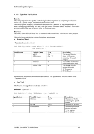 Software Design Description



    4.1.8 Speaker Verification

    Function
    This entity implements the speaker verification procedures/algorithms by comparing a user speech
    model with a speech sample. It then returns a success/fail result.
    This entity also has the ability to create user speech models. It does this by analysing a number of
    speech samples recorded by the user, and extracting features from these speech samples. It then creates
    a speech model of that user to be used in the verification process.

    Interfaces
    The entity “Speaker Verification” and its methods will be encapsulated within a class in the program.

    This entity interacts with other entities through the two methods:
    • TrainSpkrModel

        Procedure TrainSpkrModel

    int TrainSpkrModel(char *spkrID, char *allFileNames[],
                       int numFiles );

    Input/Output                  Variable Name             Type                Description
    I                             spkrID                    char *              The name of the user
    I                             allFileNames              char * []           Array of filenames
                                                                                containing the speech
                                                                                samples
    I                             numFiles                  int                 The number of filenames
                                                                                listed in the above array
    O                             Return Value              int                 The method returns a
                                                                                success/fail result:
                                                                                ‘1’ for success
                                                                                ‘0’ for failure


    Upon success, this method creates a user speech model. The speech model is stored in a file called
    “UserName.HMM”

    •     SpkrVerif

    The function prototype for this method is as follows:

    Procedure SpkrVerif

    int SpkrVerif( char *fileName, char *spkrID );

Input/Output                  Variable Name                 Type                    Description
I                             fileName                      char *                  The name of the file
                                                                                    containing the speech
                                                                                    sample
I                             spkrID                        char *                  The name of the user
O                             Return Value                  int                     The method returns a
                                                                                    success/fail result:
                                                                                    ‘1’ for success
                                                                                    ‘0’ for failure




    Speaker Verification for Smart Cards                                                                 46
 