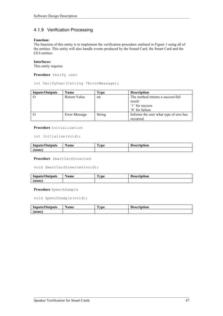 Software Design Description


4.1.9 Verification Processing

Function:
The function of this entity is to implement the verification procedure outlined in Figure 1 using all of
the entities. This entity will also handle events produced by the Sound Card, the Smart Card and the
GUI entities.

Interfaces:
This entity requires

Procedure Verify user

int VerifyUser(Cstring *ErrorMessage);

Inputs/Outputs         Name                Type                   Description
O                      Return Value        int                    The method returns a success/fail
                                                                  result:
                                                                  ‘1’ for success
                                                                  ‘0’ for failure
O                      Error Message       String                 Informs the user what type of erro has
                                                                  occurred.

Procedure Initialisation

int Initialise(void);

Inputs/Outputs         Name                Type                   Description
(none)

Procedure SmartCardInserted

void SmartCardInserted(void);

Inputs/Outputs         Name                Type                   Description
(none)

Procedure SpeechSample

void SpeechSample(void);

Inputs/Outputs         Name                Type                   Description
(none)




Speaker Verification for Smart Cards                                                                       47
 