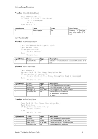 Software Design Description


Procedure CheckInitialCard

        Call ASEGetCardStatus
        If there is a card in the reader
              Call CardPowerOn
              Return ‘1’
        Else Return ‘0’

Input/Output              Name                    Type                          Description
O                         Return Value            Int                           Returns ‘1’ if there is a
                                                                                card in the reader, ‘0’ if
                                                                                not.

Card Functionality

Procedure Authentication

        Call ASE depending on type of card
        Call Authenticate
        If Authenticate OK
              Return success
        Else
              Return fail

Input/Output      Name                 Type     Description
O                 Return Value         Int      Returns ‘1’ if authentication is successful, returns ‘0’ if
                                                not.

Procedure ReadCardData

        Call ReadData
        Extract Card Id, User Name, Decryption Key
        If extraction is successful
              Return (Card Id, User Name, Decryption Key) & (success)
        Else
              Return failure

Input/Output      Name                 Type     Description
O                 CardID               int      The Card Identification number
O                 UserName             String   The name of owner of the card
O                 DecryptKey           DWORD    The decryption key for the database
O                 Return Value         int      Returns a success/fail result:
                                                ‘1’ if data read successfully
                                                ‘0’ if not.

Procedure WriteCardData

        Pack Card Id, User Name, Decryption Key
        Call WriteData
        If data written successfully
              Return success
        Else
              Return failure

Input/Output      Name                 Type     Description
I                 CardID               int      The Card Identification number
I                 UserName             String   The name of owner of the card
I                 DecryptKey           DWORD    The decryption key for the database
O                 Return Value         int      Returns a success/fail result:



Speaker Verification for Smart Cards                                                                50
 