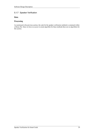 Software Design Description


5.1.7 Speaker Verification

Data

Processing
As mentioned in the previous section, the code for the speaker verification methods is contained within
a library file. Since we have no access to actual algorithm for these methods there are no algorithms for
this section.




Speaker Verification for Smart Cards                                                                  59
 