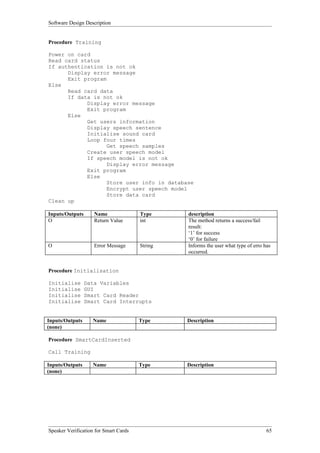 Software Design Description


Procedure Training

Power on card
Read card status
If authentication is not ok
      Display error message
      Exit program
Else
      Read card data
      If data is not ok
            Display error message
            Exit program
      Else
            Get users information
            Display speech sentence
            Initialise sound card
            Loop four times
                   Get speech samples
            Create user speech model
            If speech model is not ok
                   Display error message
            Exit program
            Else
                   Store user info in database
                   Encrypt user speech model
                   Store data card
Clean up

Inputs/Outputs      Name               Type     description
O                   Return Value       int      The method returns a success/fail
                                                result:
                                                ‘1’ for success
                                                ‘0’ for failure
O                   Error Message      String   Informs the user what type of erro has
                                                occurred.


Procedure Initialisation

Initialise       Data Variables
Initialise       GUI
Initialise       Smart Card Reader
Initialise       Smart Card Interrupts


Inputs/Outputs     Name                Type     Description
(none)

Procedure SmartCardInserted

Call Training

Inputs/Outputs     Name                Type     Description
(none)




Speaker Verification for Smart Cards                                                65
 