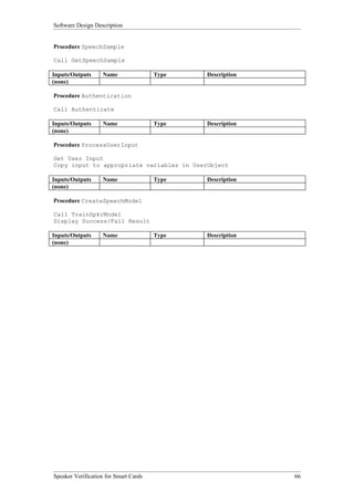 Software Design Description


Procedure SpeechSample

Call GetSpeechSample

Inputs/Outputs     Name                Type   Description
(none)

Procedure Authentication

Call Authenticate

Inputs/Outputs     Name                Type   Description
(none)

Procedure ProcessUserInput

Get User Input
Copy input to appropriate variables in UserObject

Inputs/Outputs     Name                Type   Description
(none)

Procedure CreateSpeechModel

Call TrainSpkrModel
Display Success/Fail Result

Inputs/Outputs     Name                Type   Description
(none)




Speaker Verification for Smart Cards                        66
 