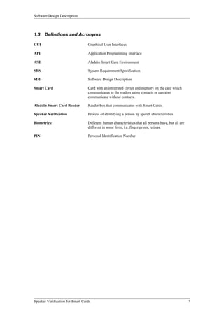 Software Design Description



1.3   Definitions and Acronyms

GUI                               Graphical User Interfaces

API                               Application Programming Interface

ASE                               Aladdin Smart Card Environment

SRS                               System Requirement Specification

SDD                               Software Design Description

Smart Card                        Card with an integrated circuit and memory on the card which
                                  communicates to the readers using contacts or can also
                                  communicate without contacts.

Aladdin Smart Card Reader         Reader box that communicates with Smart Cards.

Speaker Verification              Process of identifying a person by speech characteristics

Biometrics:                       Different human characteristics that all persons have, but all are
                                  different in some form, i.e. finger prints, retinas.

PIN                               Personal Identification Number




Speaker Verification for Smart Cards                                                                   7
 
