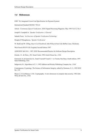 Software Design Description



1.4    References


EMV ‘96, Integrated Circuit Card Specification for Payment Systems

International Standard ISO/IEC 7816-4

Article: ‘Continuous Speech Verification’, IEEE Signal Processing Magazine, May 1995 Vol 12, No.3

Joseph P. Campbell Jr, ‘Speaker Verification: A Tutorial’

Sadaoki Furui, ‘An Overview of Speaker Verification Technology’

Douglas O’Shaughnessy, ‘Speaker Verification’

W. Rankl and W. Effing; Smart Card Handbook; John Wiley & Sons Ltd, Baffins Lane, Chichester,

West Sussex PO19 1UD, England, Second Edition 1997

ANSI/IEEE Std 1016 – 1987, IEEE Recommended Practice for Software Design Description.

Zoreda, J. L. & Oton, j. M.; Smart Cards; 1994 Artech House Inc., USA

Gurewich, N, & Gurewich, O,; Teach Yourself Visual C++ in Twenty One Days; fourth edition; 1997
Sams Publishing, USA

Sedgewick, R., Algorithms in C++; 1992 Addison and Wesley Publishing Company Inc., USA

Contemporary Cryptology, The Science of Information Integrity; edited by Simmons, G. J.; 1992 IEEE
Inc., US

Meyer, C. H. & Matyas, S. M.; Cryptography: A new dimension in computer data security; 1982 John
Wiley & Sons Inc., USA




Speaker Verification for Smart Cards                                                                8
 