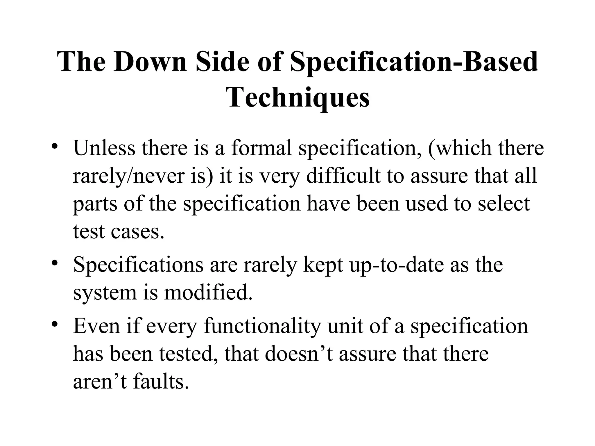 The Down Side of Specification-Based Techniques Unless there is a formal specification, (which there rarely/never is) it is very difficult to assure that all parts of the specification have been used to select test cases. Specifications are rarely kept up-to-date as the system is modified. Even if every functionality unit of a specification has been tested, that doesn’t assure that there aren’t faults. 