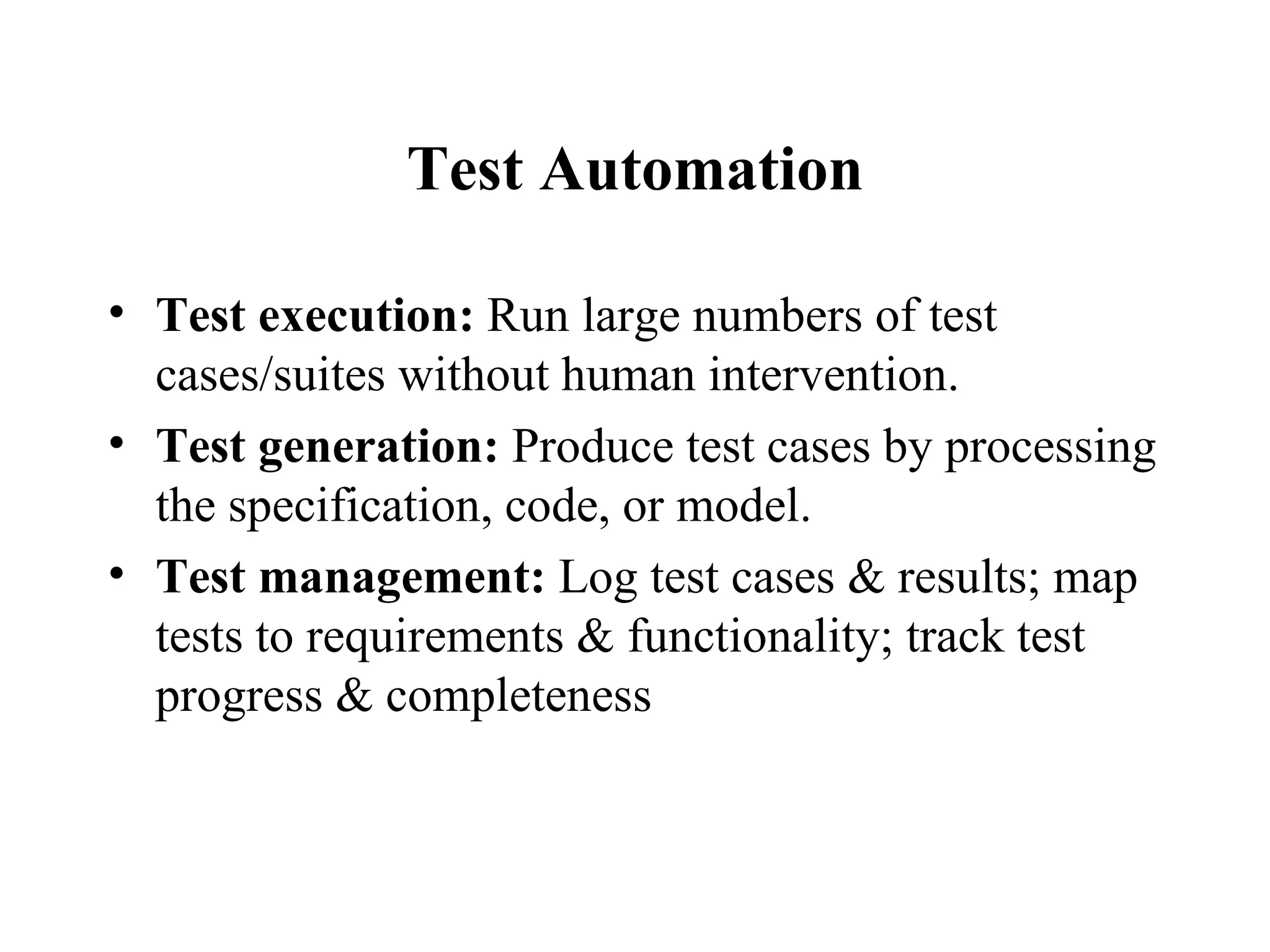 Test Automation Test execution:  Run large numbers of test cases/suites without human intervention.  Test generation:  Produce test cases by processing the specification, code, or model. Test management:  Log test cases & results; map tests to requirements & functionality; track test progress & completeness 