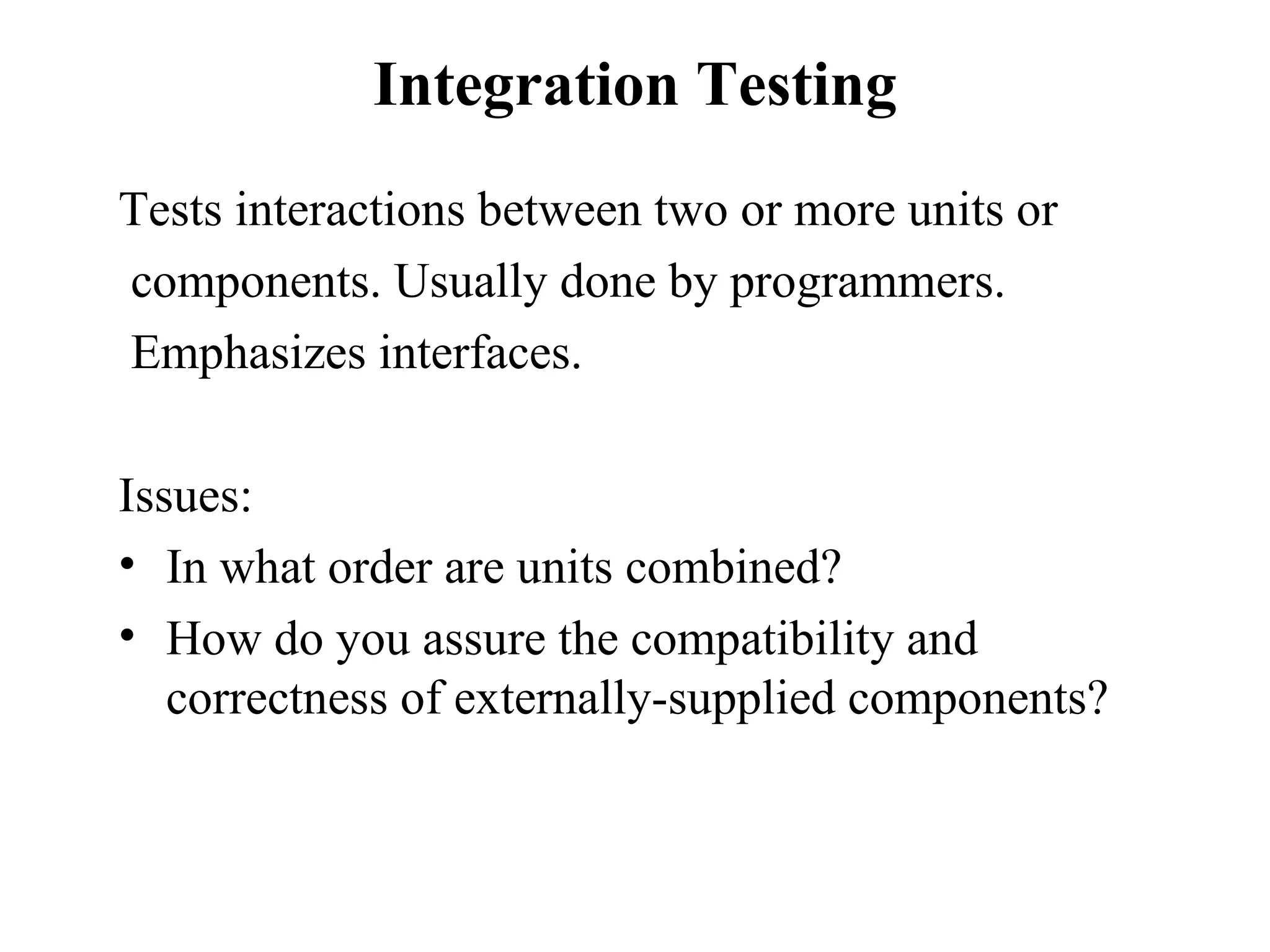 Integration Testing Tests interactions between two or more units or components. Usually done by programmers.  Emphasizes interfaces. Issues:  In what order are units combined? How do you assure the compatibility and correctness of externally-supplied components? 