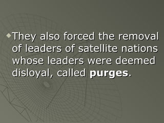 They also forced the removal of leaders of satellite nations whose leaders were deemed disloyal, called  purges .  