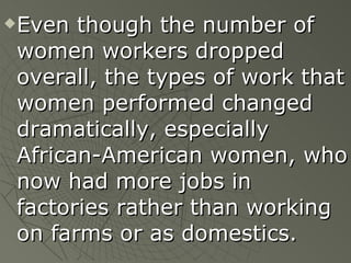 Even though the number of women workers dropped overall, the types of work that women performed changed dramatically, especially African-American women, who now had more jobs in factories rather than working on farms or as domestics. 