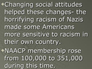 Changing social attitudes helped these changes- the horrifying racism of Nazis made some Americans more sensitive to racism in their own country. NAACP membership rose from 100,000 to 351,000 during this time. 