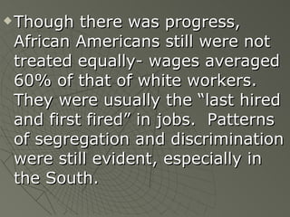 Though there was progress, African Americans still were not treated equally- wages averaged 60% of that of white workers.  They were usually the “last hired and first fired” in jobs.  Patterns of segregation and discrimination were still evident, especially in the South. 