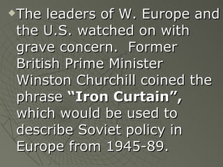 The leaders of W. Europe and the U.S. watched on with grave concern.  Former British Prime Minister Winston Churchill coined the phrase  “Iron Curtain”,  which would be used to describe Soviet policy in Europe from 1945-89. 