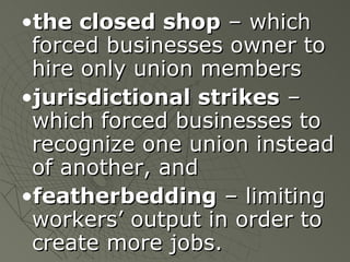 the closed shop  – which forced businesses owner to hire only union members jurisdictional strikes  – which forced businesses to recognize one union instead of another, and featherbedding  – limiting workers’ output in order to create more jobs. 