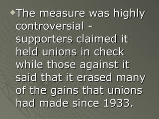 The measure was highly controversial - supporters claimed it held unions in check while those against it said that it erased many of the gains that unions had made since 1933. 