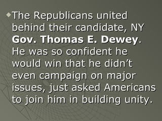 The Republicans united behind their candidate, NY  Gov. Thomas E. Dewey .  He was so confident he would win that he didn’t even campaign on major issues, just asked Americans to join him in building unity. 
