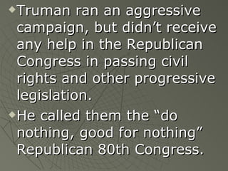 Truman ran an aggressive campaign, but didn’t receive any help in the Republican Congress in passing civil rights and other progressive legislation. He called them the “do nothing, good for nothing” Republican 80th Congress. 