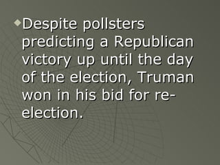Despite pollsters predicting a Republican victory up until the day of the election, Truman won in his bid for re-election. 