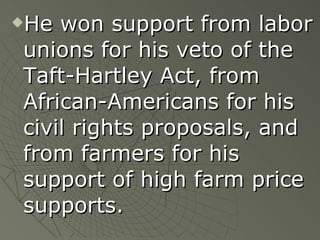 He won support from labor unions for his veto of the Taft-Hartley Act, from African-Americans for his civil rights proposals, and from farmers for his support of high farm price supports. 