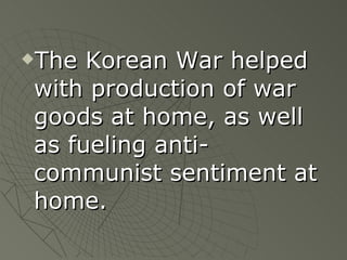 The Korean War helped with production of war goods at home, as well as fueling anti-communist sentiment at home. 