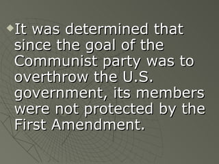 It was determined that since the goal of the Communist party was to overthrow the U.S. government, its members were not protected by the First Amendment. 