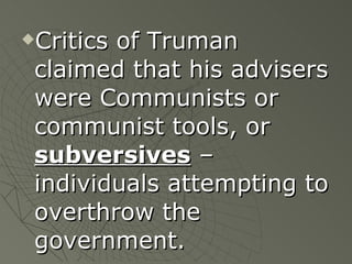 Critics of Truman claimed that his advisers were Communists or communist tools, or  subversives  – individuals attempting to overthrow the government. 