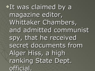 It was claimed by a magazine editor, Whittaker Chambers, and admitted communist spy, that he received secret documents from Alger Hiss, a high ranking State Dept. official. 