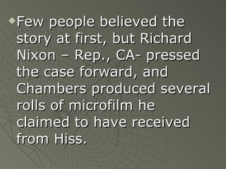 Few people believed the story at first, but Richard Nixon – Rep., CA- pressed the case forward, and Chambers produced several rolls of microfilm he claimed to have received from Hiss. 