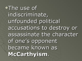 The use of indiscriminate, unfounded political accusations to destroy or assassinate the character of one’s opponent became known as  McCarthyism . 