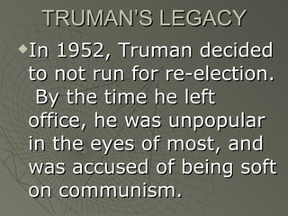 TRUMAN’S LEGACY In 1952, Truman decided to not run for re-election.  By the time he left office, he was unpopular in the eyes of most, and was accused of being soft on communism. 
