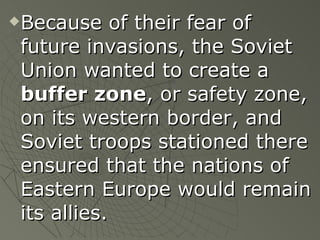 Because of their fear of future invasions, the Soviet Union wanted to create a  buffer zone , or safety zone, on its western border, and Soviet troops stationed there ensured that the nations of Eastern Europe would remain its allies. 