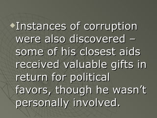 Instances of corruption were also discovered – some of his closest aids received valuable gifts in return for political favors, though he wasn’t personally involved. 