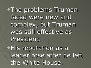 The problems Truman faced were new and complex, but Truman was still effective as President. His reputation as a leader rose after he left the White House. 