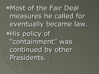 Most of the Fair Deal measures he called for eventually became law. His policy of “containment” was continued by other Presidents. 