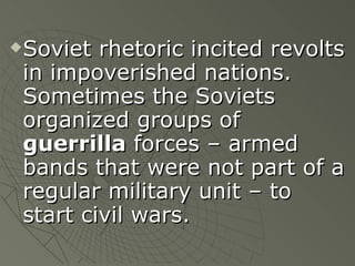 Soviet rhetoric incited revolts in impoverished nations.  Sometimes the Soviets organized groups of  guerrilla  forces – armed bands that were not part of a regular military unit – to start civil wars. 