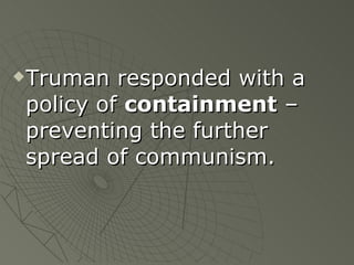 Truman responded with a policy of  containment  – preventing the further spread of communism. 