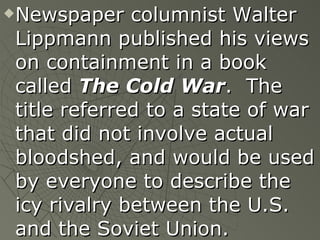 Newspaper columnist Walter Lippmann published his views on containment in a book called  The Cold War .  The title referred to a state of war that did not involve actual bloodshed, and would be used by everyone to describe the icy rivalry between the U.S. and the Soviet Union. 