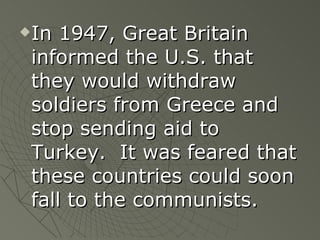 In 1947, Great Britain informed the U.S. that they would withdraw soldiers from Greece and stop sending aid to Turkey.  It was feared that these countries could soon fall to the communists. 