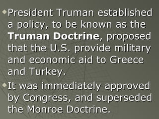 President Truman established a policy, to be known as the  Truman Doctrine , proposed that the U.S. provide military and economic aid to Greece and Turkey. It was immediately approved by Congress, and superseded the Monroe Doctrine. 