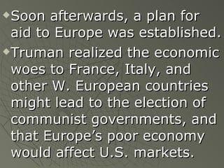 Soon afterwards, a plan for aid to Europe was established. Truman realized the economic woes to France, Italy, and other W. European countries might lead to the election of communist governments, and that Europe’s poor economy would affect U.S. markets. 