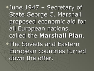 June 1947 – Secretary of State George C. Marshall proposed economic aid for all European nations, called the  Marshall Plan .  The Soviets and Eastern European countries turned down the offer. 